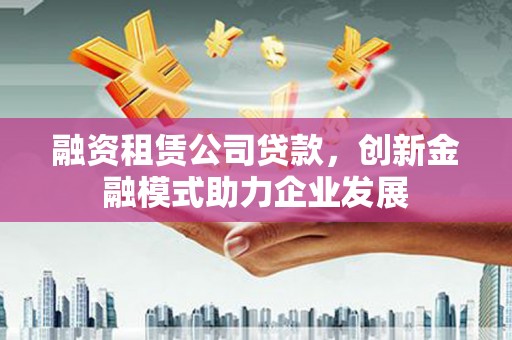 五家渠融资租赁公司贷款，创新金融模式助力企业发展