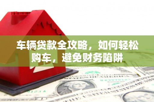 五家渠车辆贷款全攻略，如何轻松购车，避免财务陷阱