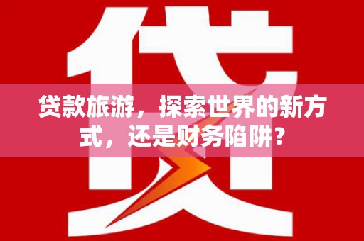 五家渠贷款旅游，探索世界的新方式，还是财务陷阱？