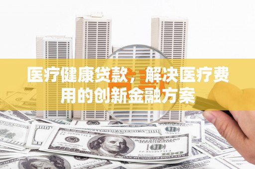 五家渠医疗健康贷款，解决医疗费用的创新金融方案